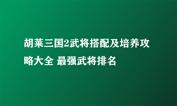 胡莱三国2武将搭配及培养攻略大全 最强武将排名