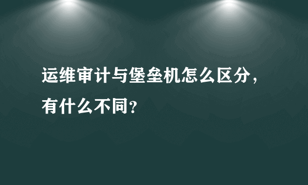 运维审计与堡垒机怎么区分，有什么不同？
