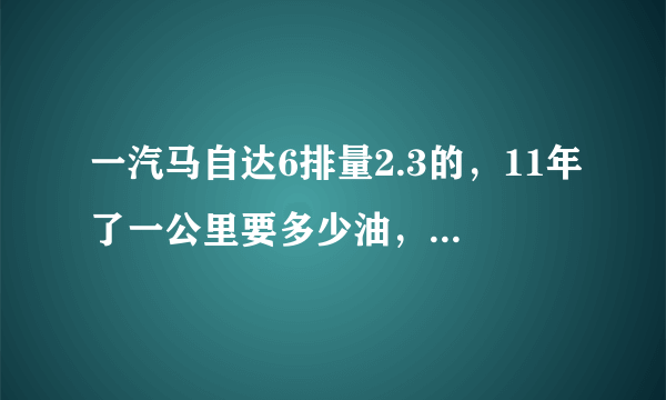 一汽马自达6排量2.3的，11年了一公里要多少油，车况很好跑18万公里，值多少钱？