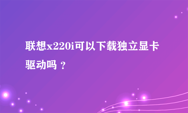 联想x220i可以下载独立显卡驱动吗 ？