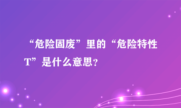 “危险固废”里的“危险特性T”是什么意思？