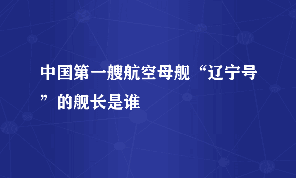 中国第一艘航空母舰“辽宁号”的舰长是谁