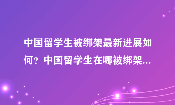 中国留学生被绑架最新进展如何？中国留学生在哪被绑架的？为何被绑？