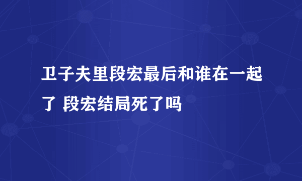 卫子夫里段宏最后和谁在一起了 段宏结局死了吗