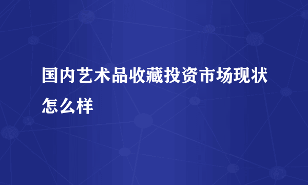 国内艺术品收藏投资市场现状怎么样