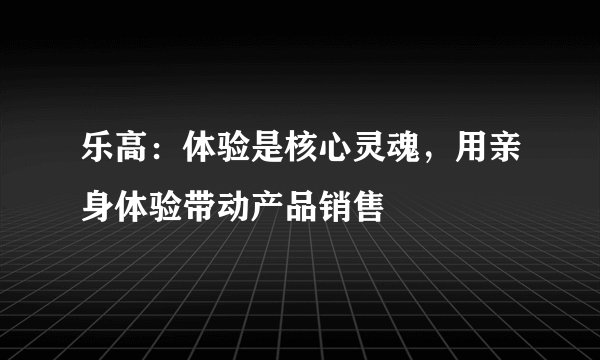 乐高：体验是核心灵魂，用亲身体验带动产品销售