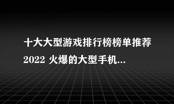 十大大型游戏排行榜榜单推荐2022 火爆的大型手机游戏前十名