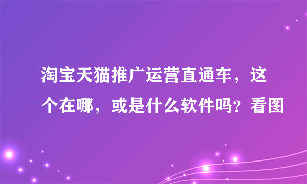 淘宝天猫推广运营直通车，这个在哪，或是什么软件吗？看图