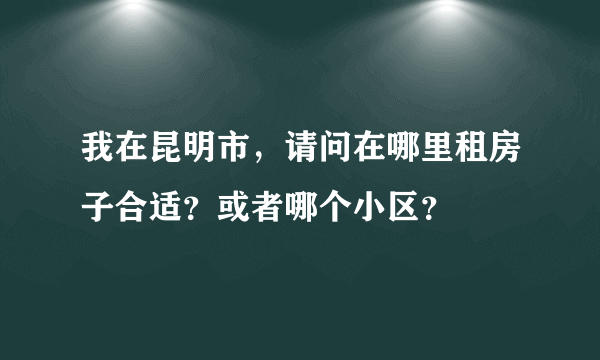我在昆明市，请问在哪里租房子合适？或者哪个小区？