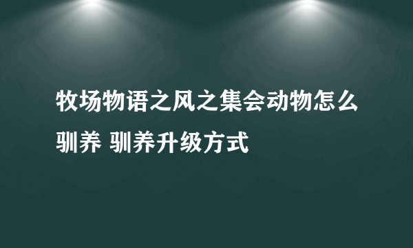 牧场物语之风之集会动物怎么驯养 驯养升级方式