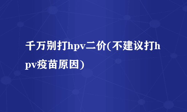 千万别打hpv二价(不建议打hpv疫苗原因)