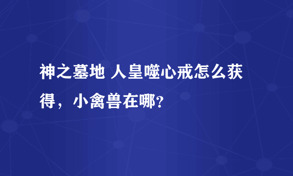 神之墓地 人皇噬心戒怎么获得，小禽兽在哪？