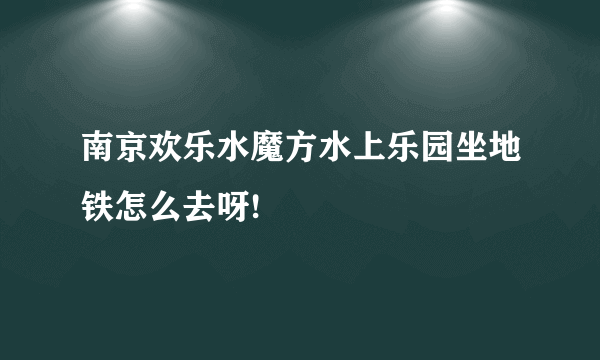 南京欢乐水魔方水上乐园坐地铁怎么去呀!