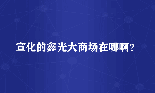 宣化的鑫光大商场在哪啊？
