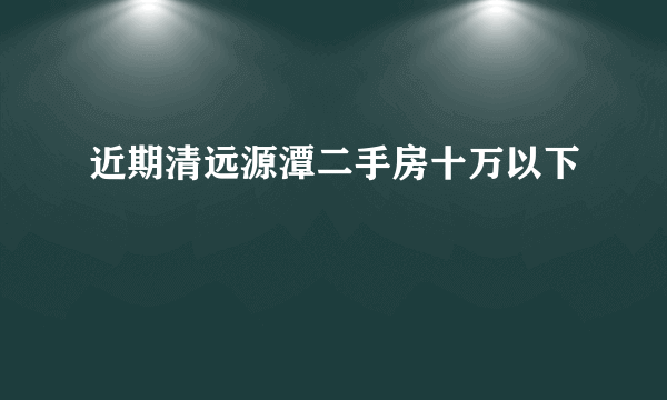 近期清远源潭二手房十万以下