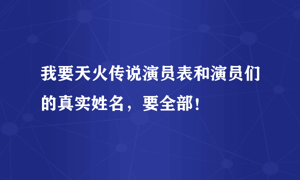 我要天火传说演员表和演员们的真实姓名，要全部！