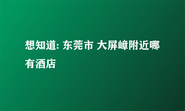 想知道: 东莞市 大屏嶂附近哪有酒店