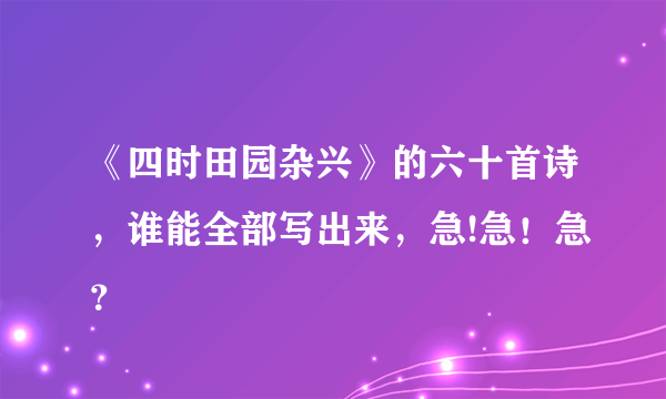 《四时田园杂兴》的六十首诗，谁能全部写出来，急!急！急？