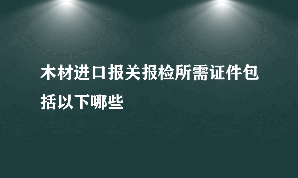 木材进口报关报检所需证件包括以下哪些