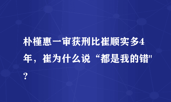 朴槿惠一审获刑比崔顺实多4年，崔为什么说“都是我的错