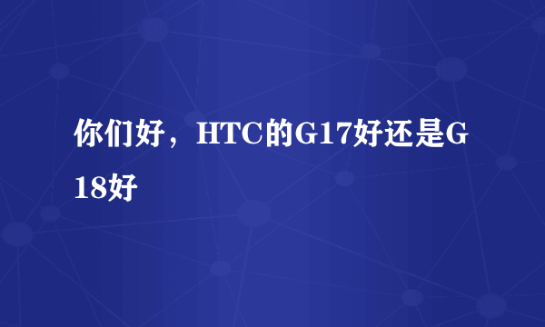 你们好，HTC的G17好还是G18好