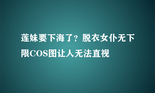 莲妹要下海了？脱衣女仆无下限COS图让人无法直视