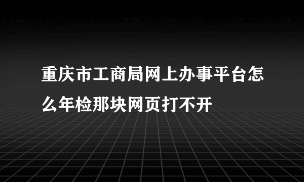 重庆市工商局网上办事平台怎么年检那块网页打不开
