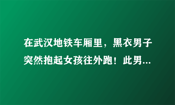 在武汉地铁车厢里，黑衣男子突然抱起女孩往外跑！此男子为何会这么做？