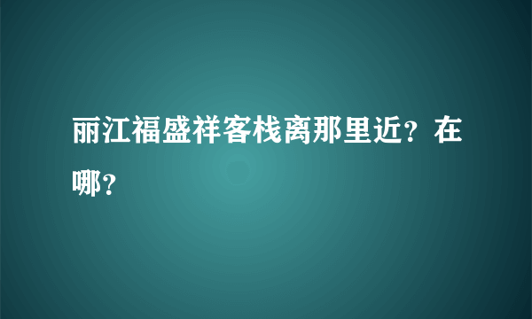 丽江福盛祥客栈离那里近？在哪？