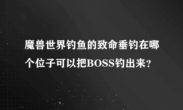 魔兽世界钓鱼的致命垂钓在哪个位子可以把BOSS钓出来？
