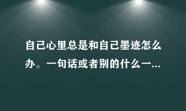 自己心里总是和自己墨迹怎么办。一句话或者别的什么一直在心里面重复无数遍，很难受。怎么办？
