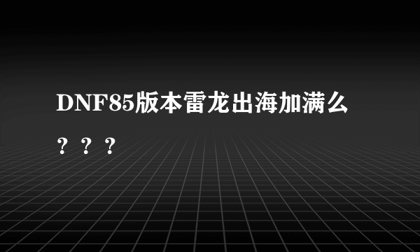 DNF85版本雷龙出海加满么？？？