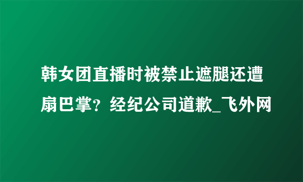 韩女团直播时被禁止遮腿还遭扇巴掌？经纪公司道歉_飞外网