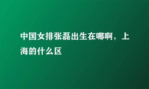 中国女排张磊出生在哪啊，上海的什么区