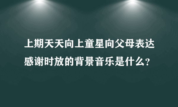 上期天天向上童星向父母表达感谢时放的背景音乐是什么？