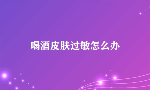 喝酒皮肤过敏怎么办