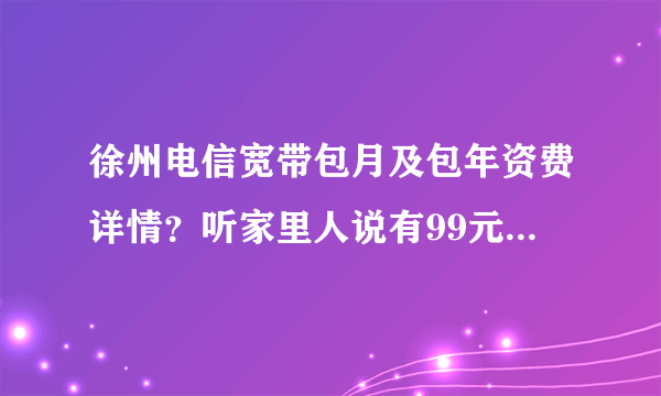 徐州电信宽带包月及包年资费详情？听家里人说有99元包月的，不知道限不限时？要两年是什么意思？