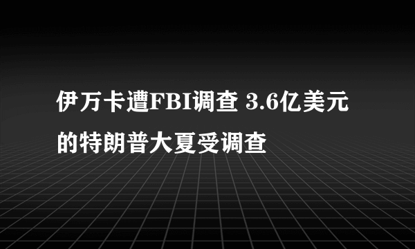 伊万卡遭FBI调查 3.6亿美元的特朗普大夏受调查