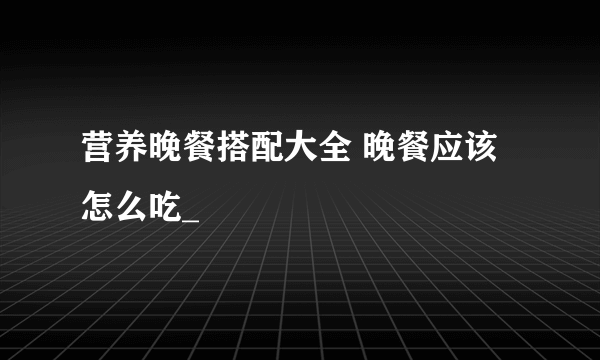 营养晚餐搭配大全 晚餐应该怎么吃_