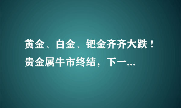 黄金、白金、钯金齐齐大跌 ! 贵金属牛市终结，下一步贵金属市场会如何发展？