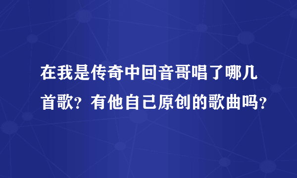 在我是传奇中回音哥唱了哪几首歌？有他自己原创的歌曲吗？