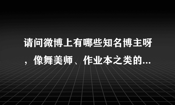 请问微博上有哪些知名博主呀，像舞美师、作业本之类的，谢谢。
