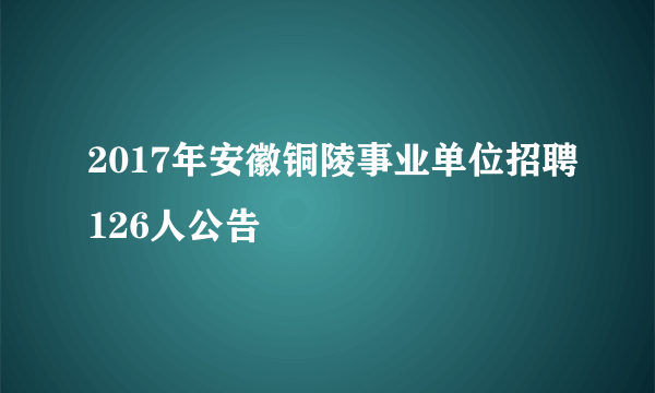 2017年安徽铜陵事业单位招聘126人公告