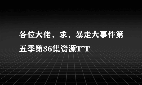 各位大佬，求，暴走大事件第五季第36集资源T^T