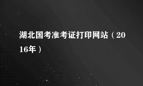 湖北国考准考证打印网站（2016年）