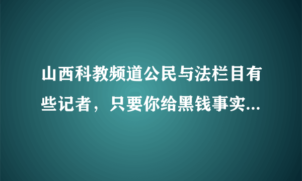 山西科教频道公民与法栏目有些记者，只要你给黑钱事实任由你编，你怎么高兴他怎么放。