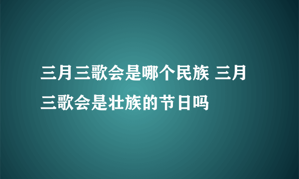 三月三歌会是哪个民族 三月三歌会是壮族的节日吗