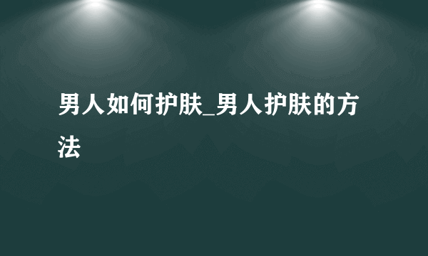 男人如何护肤_男人护肤的方法