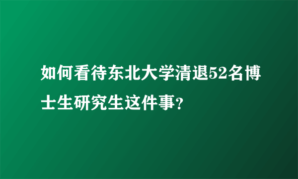 如何看待东北大学清退52名博士生研究生这件事？