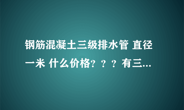 钢筋混凝土三级排水管 直径一米 什么价格？？？有三级管吗？？？、急急急